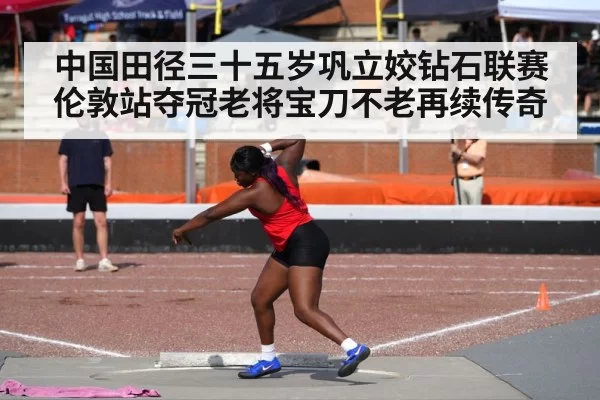 中国田径三十五岁巩立姣钻石联赛伦敦站夺冠老将宝刀不老再续传奇