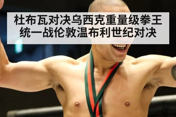 杜布瓦对决乌西克重量级拳王统一战伦敦温布利世纪对决
